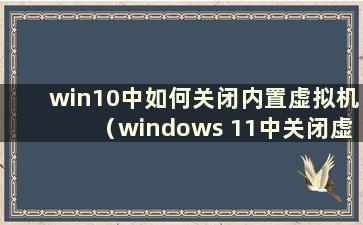 win10中如何关闭内置虚拟机（windows 11中关闭虚拟内存）